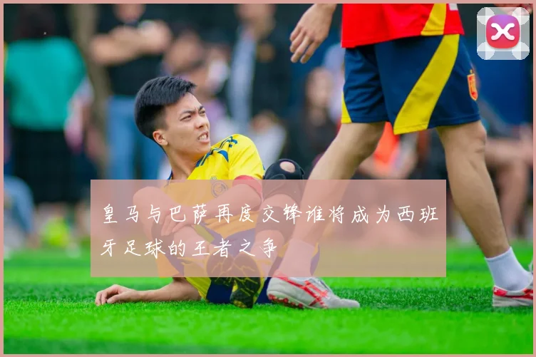 皇马与巴萨再度交锋谁将成为西班牙足球的王者之争