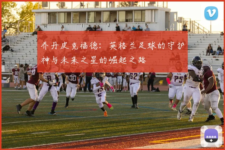 乔丹皮克福德：英格兰足球的守护神与未来之星的崛起之路