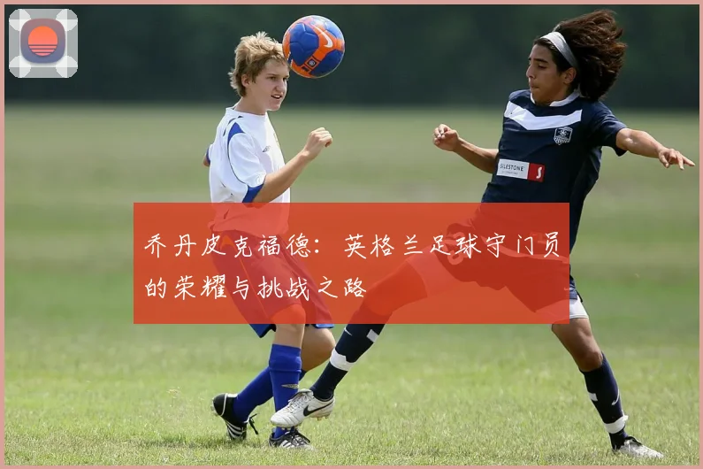 乔丹皮克福德：英格兰足球守门员的荣耀与挑战之路