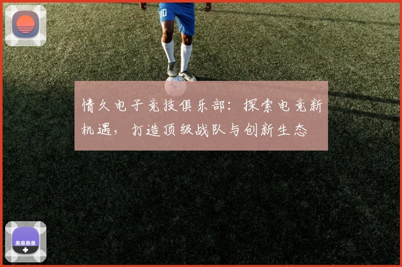 情久电子竞技俱乐部：探索电竞新机遇，打造顶级战队与创新生态