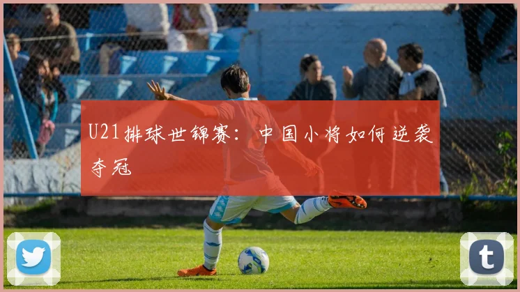 U21排球世锦赛：中国小将如何逆袭夺冠